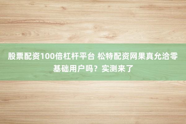 股票配资100倍杠杆平台 松特配资网果真允洽零基础用户吗？实测来了