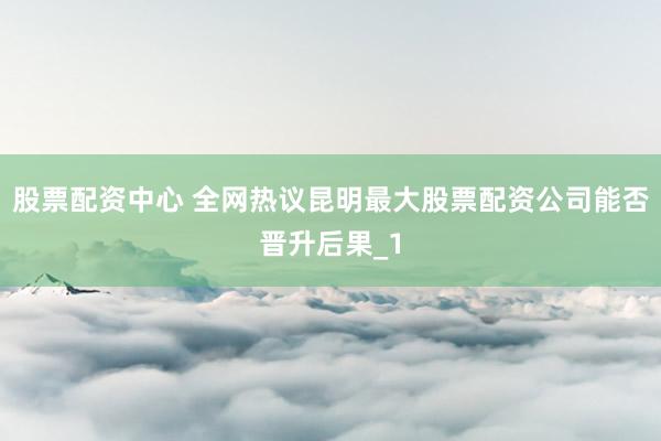 股票配资中心 全网热议昆明最大股票配资公司能否晋升后果_1