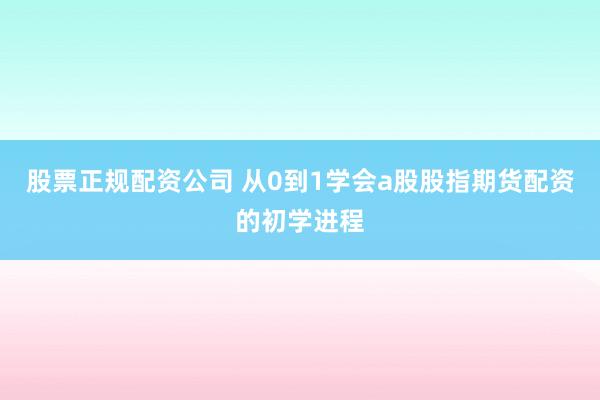 股票正规配资公司 从0到1学会a股股指期货配资的初学进程