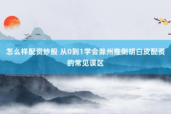 怎么样配资炒股 从0到1学会滁州推倒胡白皮配资的常见误区