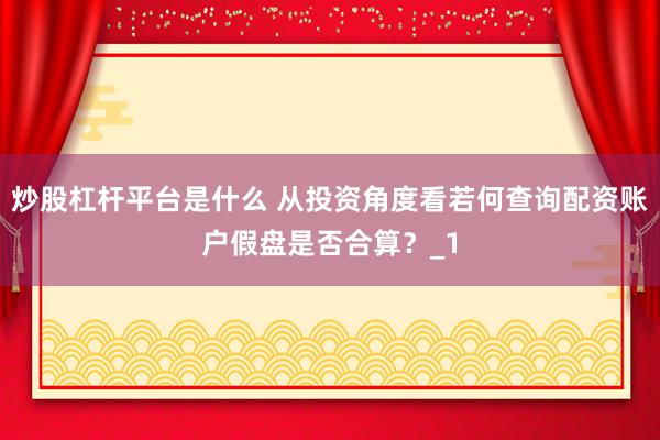 炒股杠杆平台是什么 从投资角度看若何查询配资账户假盘是否合算？_1