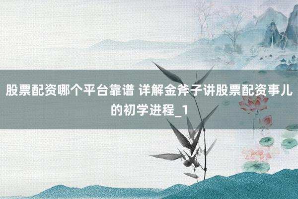 股票配资哪个平台靠谱 详解金斧子讲股票配资事儿的初学进程_1
