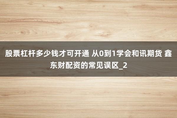股票杠杆多少钱才可开通 从0到1学会和讯期货 鑫东财配资的常见误区_2