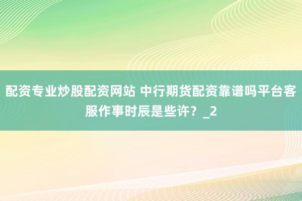 配资专业炒股配资网站 中行期货配资靠谱吗平台客服作事时辰是些许？_2