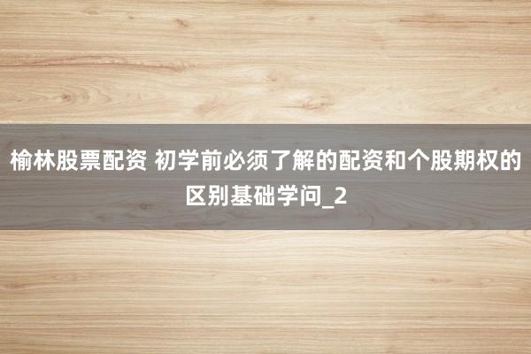 榆林股票配资 初学前必须了解的配资和个股期权的区别基础学问_2