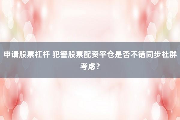 申请股票杠杆 犯警股票配资平仓是否不错同步社群考虑?