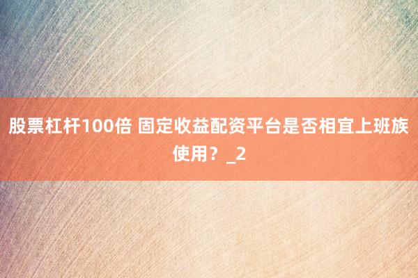 股票杠杆100倍 固定收益配资平台是否相宜上班族使用?_2