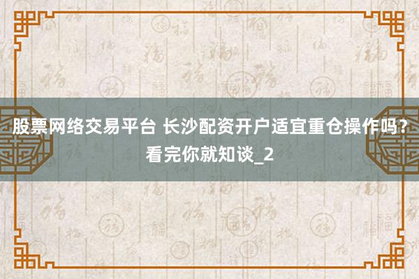 股票网络交易平台 长沙配资开户适宜重仓操作吗?看完你就知谈_2