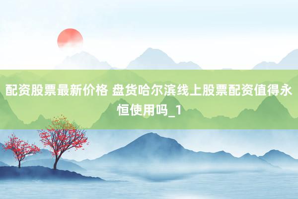 配资股票最新价格 盘货哈尔滨线上股票配资值得永恒使用吗_1