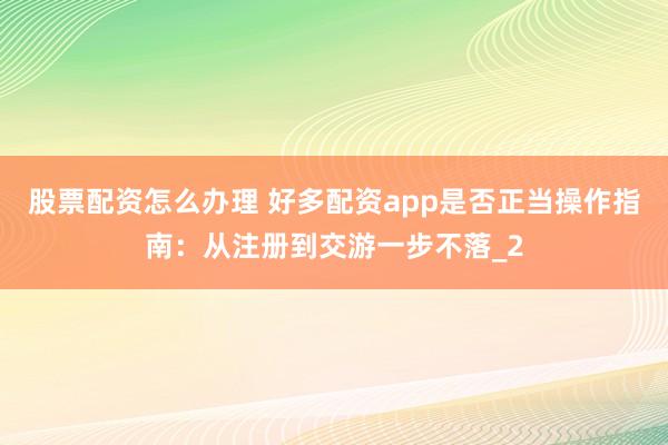 股票配资怎么办理 好多配资app是否正当操作指南:从注册到交游一步不落_2