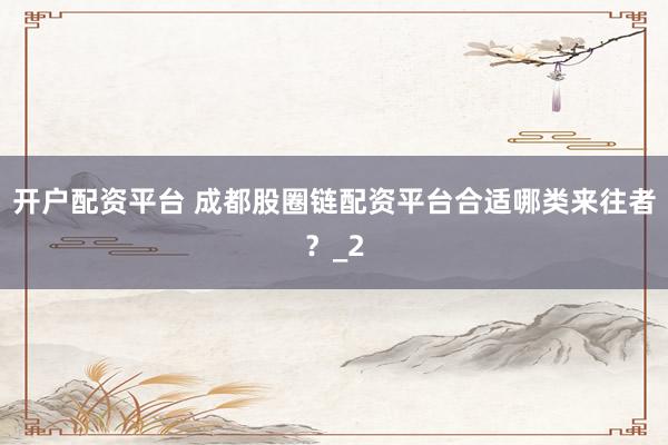 开户配资平台 成都股圈链配资平台合适哪类来往者?_2