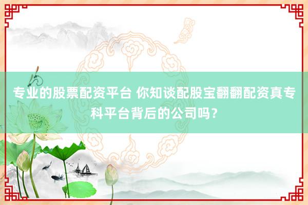 专业的股票配资平台 你知谈配股宝翻翻配资真专科平台背后的公司吗？